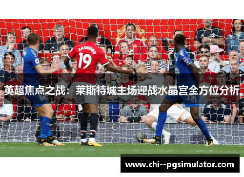 英超焦点之战：莱斯特城主场迎战水晶宫全方位分析