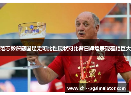 范志毅深感国足无可比性现状对比昔日辉煌表现差距巨大